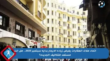 اتحاد ملاك العقارات يفرض زيادة الإيجار بداية سبتمبر 2025.. هل أنت مستعد للتكاليف الجديدة؟